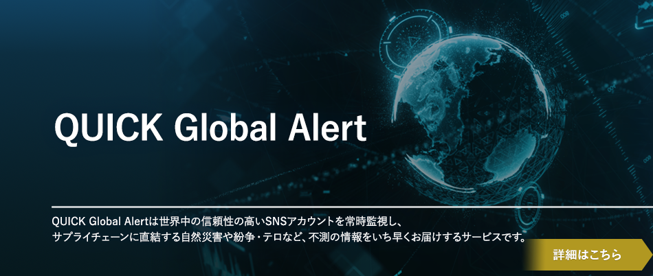 QUICK Global Alert QUICK Global Alertは世界中の信頼性の高いSNSアカウントを常時監視し、サプライチェーンに直結する自然災害や紛争・テロなど、不測の情報をいち早くお届けするサービスです。